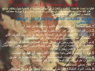 * طريقة نصف التفاعل ( أيون – إلكترون ) : غالباً ما تحدث تفاعلات التأكسد والاختزال في محاليل حمضية أو قاعدية،حيث تختلف نواتج هذه التفاعلات باختلاف حموضة الوسط الذي تتم فيه،وسنتناول أولاً موازنة معادلات التأكسد والاختزال في الوسط الحمضي . -  موازنة معادلات التأكسد والاختزال في الوسط الحمضي : 1. نقسم المعادلة الى نصف تفاعل تأكسد ونصف تفاعل اختزال . 2. نزن الذرات الأخرى غير الأكسجين والهيدروجين . 3. نزن ذرات الأكسجين في طرفي المعادلة بإضافة جزيئات ماء للطرف الذي تنقصه ذرات الأكسجين ( جزي ماء مقابل كل ذرة أكسجين ). 4. موازنة ذرات الهيدروجين في طرفي نصف المعادلة بإضافة أيونات  H+ الى الطرف الذي تنقصه ذرات الهيدروجين  ( يضاف أيون الهيدروجين واحد مقابل النقص في ذرة هيدروجين واحدة ). 5. موازنة الشحنات الكهربائية بإضافة الإلكترونات الى الطرف المناسب . 6. مساواة عدد الإلكترونات المكتسبة بعدد الإلكترونات المفقودة عن طريق ضرب طرفي أنصاف المعادلات بالأرقام الملائمة . 7. جمع نصفي المعادلة معاً . 8. حذف المواد المتماثلة على طرفي المعادلة والتحقق من صحة الموازنة . 