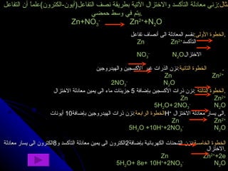 مثال : زني معادلة التأكسد والاختزال الآتية بطريقة نصف التفاعل ( أيون - الكترون ) علماً أن التفاعل يتم في وسط حمضي . Zn+NO 3 -   Zn 2+ +N 2 O الخطوة الأولى : نقسم المعادلة الى أنصاف تفاعل . Zn  Zn 2+ التأكسد  NO 3 -   N 2 O الاختزال  الخطوة التانية : نزن الذرات غير الأكسجين والهيدروجين .  Zn  Zn 2+  2NO 3 -  N 2 O  الخطوة التالتة   : نزن ذرات الأكسجين بإضافة  5  جزيئات ماء الى يمين معادلة الاختزال . Zn  Zn 2+ 5H 2 O+   2NO 3 -  N 2 O الخطوة الرابعة : نزن ذرات الهيدروجين بإضافة 10  أيونات  H +   الى يسار معادلة الاختزال . Zn  Zn 2+ 5H 2 O +10H + +2NO 3 -  N 2 O الخطوة الخامسة : نزن الشحنات الكهربائية بإضافة 2 الكترون الى يمين معادلة التأكسد و 8 الكترون الى يسار معادلة الاختزال . Zn  Zn 2+ +2e 5H 2 O+ 8e+ 10H + +2NO 3 -  N 2 O 
