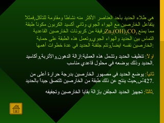 هي طلاء الحديد بأحد العناصر الأكثر منه نشاطاً ومقاومة للتآكل , فمثلاً يتفاعل الخارصين مع الهواء الجوي وثاني أكسيد الكربون مكوناً طبقة رقيقة من كربونات الخارصين القاعدية Zn 2 (OH) 2 CO 3   مما يمنع التماس بين الحديد والهواء الجوي , وتعمل هذه الطبقة على حماية الخارصين نفسه ايضاً , وتتم جلفنة الحديد في عدة خطوات أهمها : اولاً :   تنظيف الحديد وتشمل هذه العملية : ازالة الدهون , والأتربة , وأكاسيد الحديد وذلك بوضعه في محلول قاعدي مناسب . ثانياً :   يوضع الحديد في مصهور الخارصين بدرجة حرارة أعلى من  427 ْس , حيث ينتج عن ذلك طبقة من الخارصين تلتصق جيداً بالحديد . ثالثاً :   تجهيز الحديد المجلفن بإزالة بقايا الخارصين وتجفيفه . 