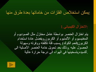 يمكن استخلاص الفلزات من خاماتها بعدة طرق منها : 1. الاختزال الكيميائي : يتم اختزال العنصر بواسطة عامل مختزل مثل الصوديوم أو المغنيسيوم أو الألمنيوم أو الكربون , ويفضل عادة استخدام الكربون ( فحم الكوك ) , بسبب قلة تكلفته ووفرته وسهولة الحصول عليه  , وذلك بعد تحويل خامة العنصر الأصلية الى أكسيده , بتسخينها في الهواء الى درجة حرارة عالية . 