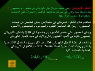 2. التحليل الكهربائي :   وهي عملية سريان تيار كهربائي في محلول او مصهور مادة أيونية مما يؤدي الى حدوث تفاعلات التأكسد والاختزال على الاقطاب ويجب توفر مصدر فرق جهد . تستخدم خلايا التحليل الكهربائي في استخلاص بعض العناصر من خاماتها المصهورة  ,  ومن هذه العناصر : الليثيوم والصوديوم والمغنيسيوم والألمنيوم . ويمكن الحصول على عنصر الألمنيوم بدرجة نقاوة الى  99%  بالتحليل الكهربائي لمصهور خليط من أكسيد الألمنيوم والكريولايت في خلية التحليل الكهربائي . وتستخدم في خلية التحليل الكهربائي اقطاب من الكربون , يلزم استبدال التالف منها باستمرار , حيث تحدث عليها أنصاف تفاعلات التأكسد والاختزال التي يمكن اجمالها بالمعادلة الآتية : 2Al 2 O 3(i) +3C (s)   4Al (i) +3CO 2(g)   