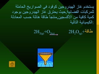 يستخدم غاز الهيدروجين كوقود في الصواريخ الحاملة للمركبات الفضائية , حيث يحترق غاز الهيدروجين بوجود كمية كافية من الأكسجين , منتجاً طاقة هائلة حسب المعادلة الكيميائية التالية : 2H 2(g) +O 2(g)   2H 2 O (g) + طاقة   
