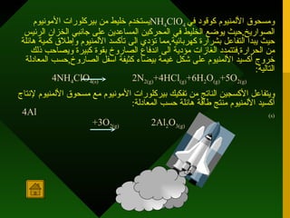 يستخدم خليط من بيركلورات الأمونيوم  NH 4 ClO 4   ومسحوق الألمنيوم كوقود في الصواريخ , حيث يوضع الخليط في المحركين المساعدين على جانبي الخزان الرئيس حيث يبدأ التفاعل بشرارة كهربائية , مما تؤدي الى تأكسد الألمنيوم وإطلاق كمية هائلة من الحرارة , فتتمدد الغازات مؤدية الى اندفاع الصاروخ بقوة كبيرة ويصاحب ذلك خروج أكسيد الألمنيوم على شكل غيمة بيضاء كثيفة اسفل الصاروخ , حسب المعادلة التالية :   4NH 4 ClO 4(s)   2N 2(g) +4HCl (g) +6H 2 O (g) +5O 2(g)   ويتفاعل الأكسجين الناتج من تفكيك بيركلورات الأمونيوم مع مسحوق الألمنيوم لإنتاج أكسيد الألمنيوم منتج طاقة هائلة حسب المعادلة :   4Al (s) +3O 2(g)  2Al 2 O 3(g)   