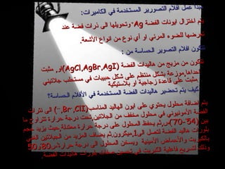 مبدأ عمل افلام التصورير المستخدمة في الكاميرات : يتم اختزال ايونات الفضة  Ag +   وتحويلها الى ذرات فضة عند تعرضها للضوء المرئي او أي نوع من انواع الأشعة . تتكون افلام التصوير الحساسة من  : تتكون من مزيج من هاليدات الفضة  (AgCl,AgBr,AgI) او ,  مثبت احداها , موزعة بشكل منتظم على شكل حبيبات في مستحلب جلاتيني مثبت على قاعدة زجاجية او بلاستيكية . كيف يتم تحضير هاليدات الفضة المستخدمة في الأفلام الحساسة؟ يتم اضافة محلول يحتوي على ايون الهاليد المناسب (I - ,Br - ,Cl - )  الى نترات الفضة الأمونيوني في محلول مخفف من الجلاتين , تحت درجة حرارة تتراوح ما بين  (54 ْ -70 ْ ) س , ثم يحفظ المحلول على درجة حرارة معتدلة , حيث يزيد حجم بلورات هاليد الفضة لتصل الى 1 , ميكرون . ثم يضاف المزيد من الجيلاتين الغني بالكبريت والأحماض الأمينية  ويسخن المحلول الى درجة حرارة 50 ْو 80 ْس وذلك لتسريع فاعلية الكبريت في تحسين صفات بلورات هاليدات الفضة . 