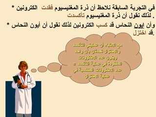 *  في التجربة السابقة نلاحظ أن ذرة المغنيسيوم  فقدت   الكترونين لذلك نقول أن ذرة المغنيسيوم  تأكسدت   . *  وأن  ايون  النحاس قد  كسب  الكترونين لذلك نقول أن أيون النحاس قد  اختزل . مع الانتباه أن عمليتي التأكسد والاختزال تحدثان بآن واحد ويكون عدد الالكترونات المفقودة في عملية التأكسد  =  عدد الالكترونات المكتسبة في عملية الاختزال 