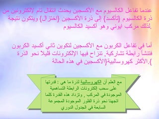 عندما تفاعل الكالسيوم مع الأكسجين يحدث انتقال تام لإلكترونين من ذرة الكالسيوم  { تأكسد }  إلى ذرة الأكسجين  { اختزال }  ويتكون نتيجة لذلك مركب ايوني وهو أكسيد الكالسيوم . أما في تفاعل الكربون مع الأكسجين لتكوين ثاني أكسيد الكربون فتنشأ رابطة تشاركية ,  تنزاح فيها الإلكترونات قليلاً نحو الذرة الأكثر كهروسالبية { الأكسجين في هذه الحالة }. مع العلم أن  الكهروسالبية  لذرة ما هي  :  قدرتها على سحب إلكترونات الرابطة التساهمية الموجودة في المركب  ,  وتزداد هذه القدرة كلما اتجهنا نحو ذرة الفلور الموجودة المجموعة السابعة في الجدول الدوري 