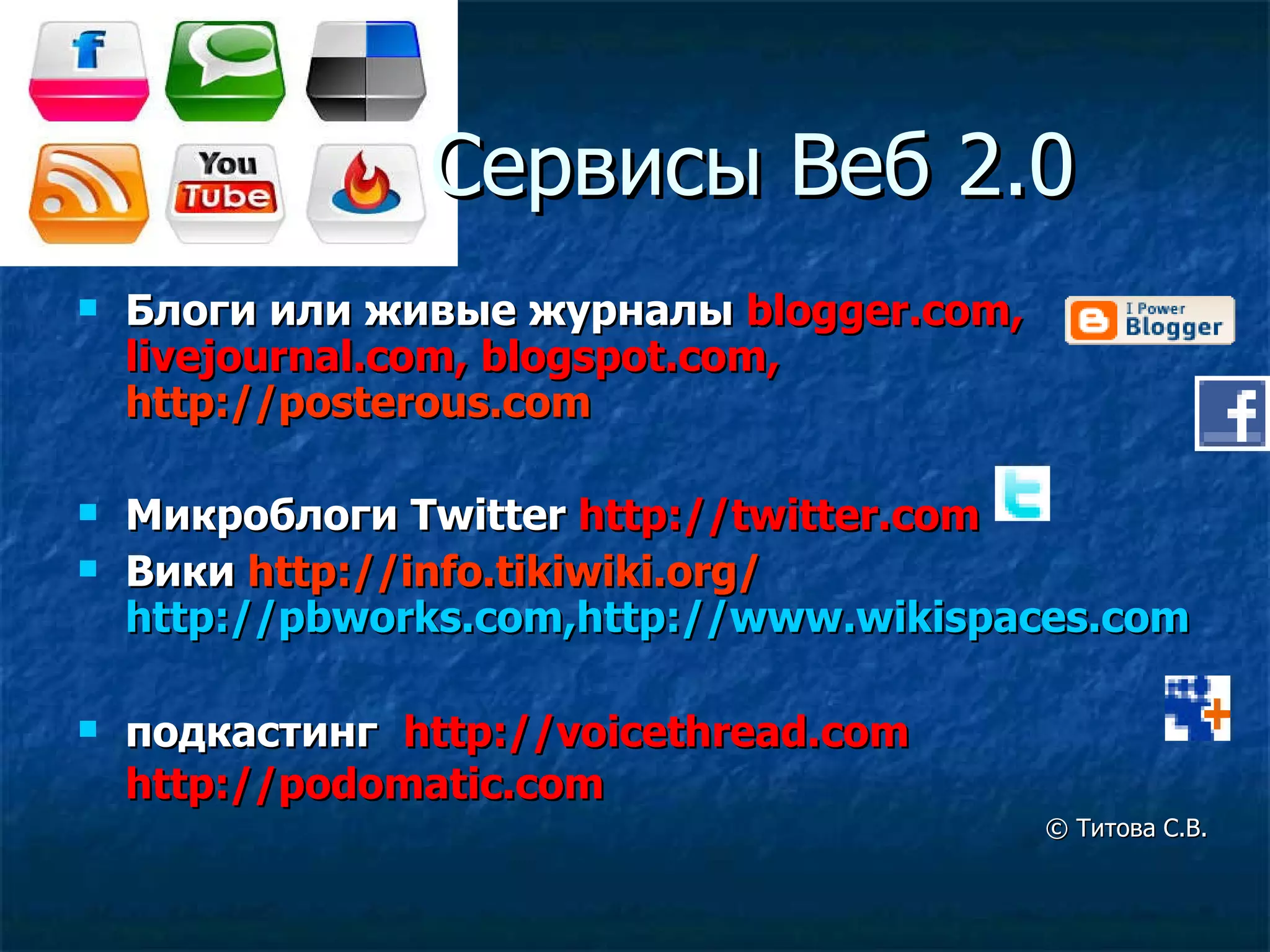 Сервисы   Веб 2.0 Блоги или живые журналы  blogger.com, livejournal.com, blogspot.com,   http://posterous.com   Микроблоги  Twitter  http://twitter.com   Вики  http://info.tikiwiki.org/   http://pbworks.com , http://www.wikispaces.com подкастинг   http://voicethread.com   http://podomatic.com   ©  Титова С.В. 