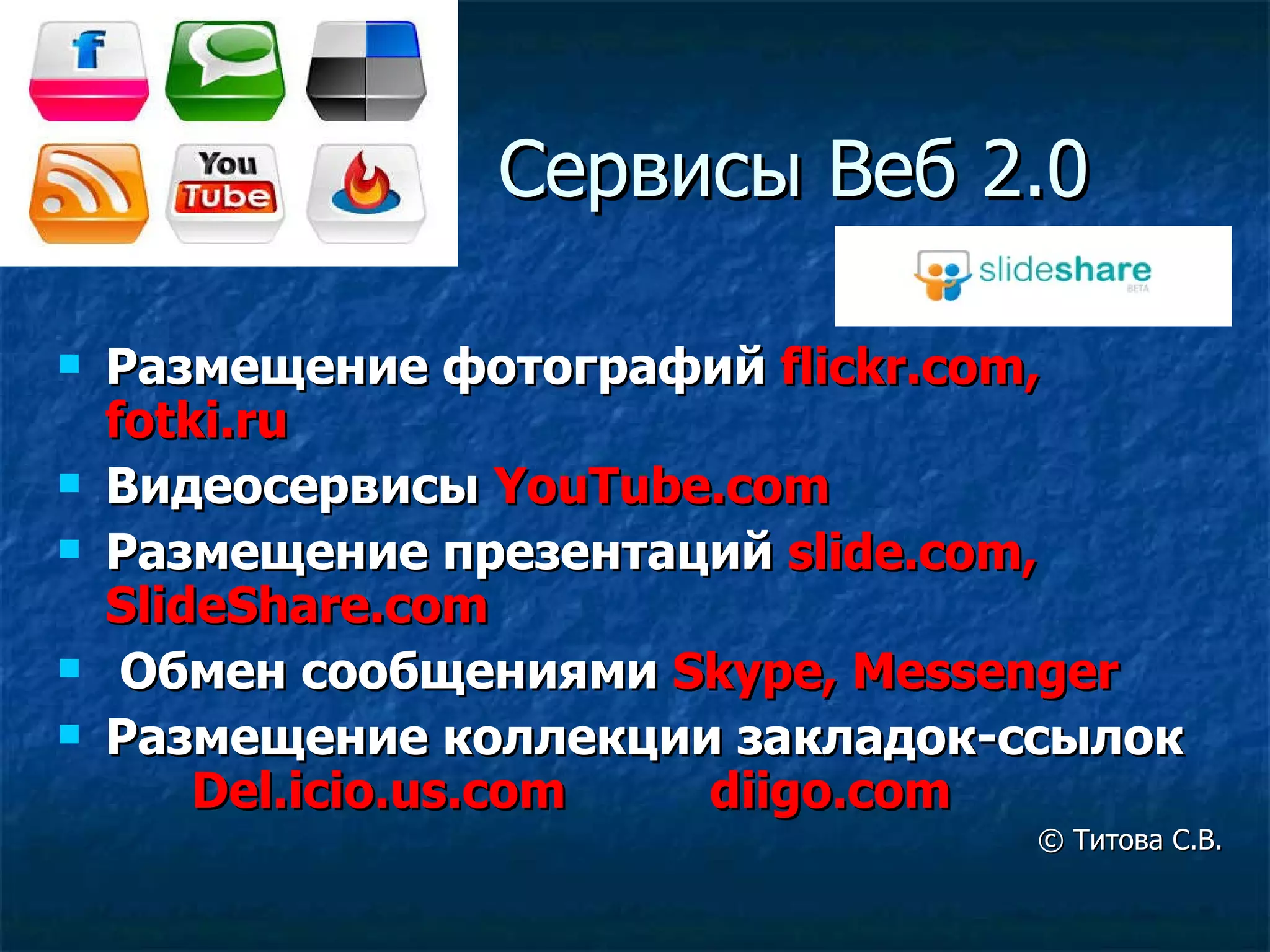Сервисы   Веб 2.0 Размещение фотографий  flickr.com, fotki.ru Видеосервисы  YouTube.com Размещение презентаций  slide.com, SlideShare.com Обмен сообщениями  Skype, Messenger Размещение коллекции закладок-ссылок  Del.icio.us.com  diigo.com ©  Титова С.В. 