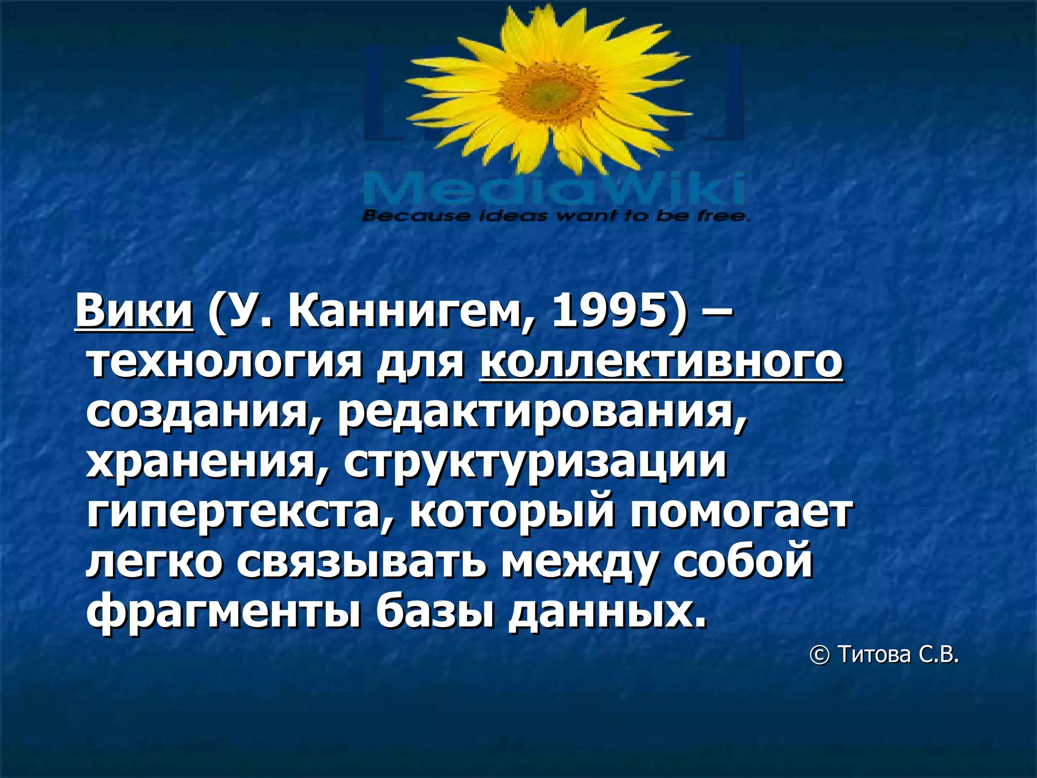 Вики   ( У .  Каннигем , 1995)   – технология для  коллективного  создания, редактирования, хранения, структуризации гипертекста, который помогает легко связывать между собой фрагменты базы данных.        ©  Титова С.В. 