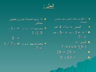 الحل  :   اذا  يوجد للمعادلة جذرين حقيقيين مختلفين مجموعهما  =  ــ ب  /  أ  =   ــ  (  ـ  5 )/ 1 =  5  حاصل ضربهما   =  جـ  /  أ  =   ــ  7 / 1  =-7   :  نتأكد من خلال المميز وجود جذرين للمعادلة  المميز  =  ب 2 - 4  أجـ أ  = +1  ، ب  = -5  ، جـ  = -7 المميز  = (-5) 2 -4×1×-7 = 25 + 28  = 53> 0 