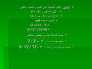 الحل   :  نكتب المعادله على الصوره العامه ، فتكون  2 س   2 + 5  س  - 12 = 0 أ  = 2  ، ب  = 5  ، جـ  = -12 المميز  =   ب 2   -4 أجـ   =  2 5   - 4×2×-12   = 25+96= 121>0   يوجد للمعادلة جذرين حقيقيين مختلفين   مجموعهما  =  ــ ب  /  أ  =  ــ  5 / 2   حاصل ضربهما يساوي  =  جـ  /  أ  =  ـ  12 / 2=   -6  