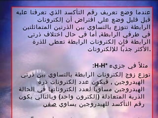 عندما وضع تعريف رقم التأكسد الذي تعرفنا عليه قبل قليل وضع على افتراض أن إلكترونات الرابطة تتوزع بالتساوي بين الذرتين المتماثلتين في طرفي الرابطة ,  أما في حال اختلاف ذرتي الرابطة فإن إلكترونات الرابطة تعطى للذرة الأكثر جذباً للإلكترونات . : H-H *   مثلاً في جزيء   توزع زوج إلكترونات الرابطة بالتساوي بين ذرتي الهيدروجين  ,  فيكون عدد إلكترونات ذرة الهيدروجين مساوياً لعدد إلكتروناتها في الحالة الذرية المتعادلة  ( إلكترون واحد )  وبالتالي يكون رقم التأكسد للهيدروجين يساوي  صفر . اما في جزيء الماء  (H-O-H) فإن  O   أكثر جذباً للإلكترونات من  H وبالتالي فهو اكتسب إلكتروناً واحداً من كل ذرة  H  ,  فيعطى رقم التأكسد  =  { -2  }  كما   وتعطى ذرة  H   في  H 2 O   رقم تأكسد   = { +1  }. 