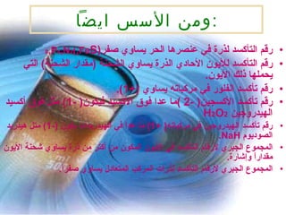 ومن الأسس ايضاً : رقم التأكسد لذرة في عنصرها الحر يساوي صفر (S 8 ,P 4 ,N 2 ,Fe) رقم التأكسد للأيون الأحادي الذرة يساوي الشحنة  ( مقدار الشحنة )  التي يحملها ذلك الأيون . رقم تأكسد الفلور في مركباته يساوي  ( +1 ). رقم تأكسد الأكسجين (  -2  ) ما عدا فوق الأكسيد فيكون (  -1 )  مثل فوق أكسيد الهيدروجين  H 2 O 2 رقم تأكسد الهيدروجين في مركباته (  +1 )  ما عدا في الهيدريدات يكون  ( -1 )  متل هيدريد الصوديوم  NaH . المجموع الجبري لأرقام التأكسد في الأيون المكون من أكتر من ذرة يساوي شحنة الأيون مقداراً وإشارة . المجموع الجبري لأرقام التأكسد لذرات المركب المتعادل يساوي صفراً . 