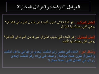 العوامل المؤكسدة والعوامل المختزلة * العامل المؤكسد   :   هو المادة التي تسبب أكسدة غيرها من المواد في التفاعل وهي التي يحدث لها اختزال . * العمل المختزل   :   هو المادة التي تسبب اختزال غيرها من المواد في التفاعل وهي التي يحدث لها تأكسد . وبشكل آخر  :   المادة التي ينقص رقم التأكسد لإحدى ذراتها في تفاعل التأكسد والاختزال تكون عاملاً مؤكسداً .  والمادة التي يزداد رقم التأكسد لإحدى ذراتها في التفاعل تكون عاملاً مختزلاً . 