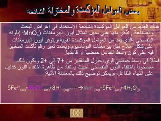 هناك العديد من العوامل المؤكسدة الشائعة الاستخدام في أغراض البحث والصناعة  ,  نذكر منها على سبيل المثال أيون البيرمغنات  ( MnO 4 -   ) بلونه البنفسجي ،الذي يعد من العوامل المؤكسدة القوية،ويتوفر أيون البيرمغنات على شكل أملاح متل بيرمغنات البوتاسيوم،ويعتمد تغير رقم تأكسد المنغنيز فيه على كون وسط التفاعل حمضياً أو قاعدياً . فمثلاً في وسط حمضي قوي يختزل المنغنيز من  +7  إلى  +2  ويكون ذلك مصحوباً باختفاء اللون البنفسجي ،حيث يستفاد من ظاهرة اختفاء اللون كدليل على انتهاء التفاعل ،ويمكن توضيح ذلك بالمعادلة الآتية : 5Fe 2+ (aq) + MnO 4 - (aq) +8H +   (aq)  ----  Mn 2+ (aq) +5Fe 3+ (aq) +4H 2 O (i) بعض العوامل المؤكسدة والمختزلة الشائعة 