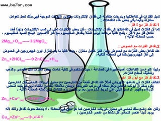 تميل الفلزات في تفاعلاتها وبدرجات متفاوته إلى فقدان الإلكترونات وتكوين الأيونات الموجبة فهي بذلك تعمل كعوامل مختزلة وفيما يأتي بعض هذه التفاعلات  : 1. تفاعل فلز مع لا فلز  : كما أن الفلزات تميل في تفاعلاتها إلى فقدان الإلكترونات ، فإن بعض اللافلزات تميل إلى كسب الإلكترونات ولهذا فعند تفاعل فلز مع لا فلز ، ينتج غالباً مركبات أيونية فمثلاً يتفاعل المغنيسيوم مع غاز الأكسجين ؛لينتج أكسيد المغنيسيوم ، حسب المعادلة الآتية  : 2Mg (s) +O 2(g) -----  2MgO (s) 2. تفاعل الفلزات مع الحموض  : عند تفاعل بعض الفلزات مع الحموض يعمل الفلز كعامل مختزل ، حيث غالباً ما يتم اختزال أيون الهيدروجين في الحموض إلى غاز الهيدروجين،كما في المعادلة التالية : Zn (s) +2HCl (aq) ----  ZnCl 2(aq) +H 2(g ولهذا النوع من التفاعلات أهمية كبيرة في الصناعة ؛ حيث تستخدم في تنقية خامات بعض الفلزات مثل القصدير والذهب وتنظيف أسطح الفلزات . 3. تفاعل فلز مع أيون فلز آخر  : تختلف الفلزات في نشاطها الكهربائي فمثلاً عند تفاعل قطعة من الخارصين مع محلول كبريتات النحاس،فإن الخارصين يقوم باختزال أيونات النحاس،وحل محله في مركب الكبريتات ،ويمكن ملاحظة ذلك من اختفاء لون كبريتات النحاس الزرقاء وظهور الراسب البني على شريط الخارصين بعد برهة من بدء التفاعل الذي تمثله المعادلة الآتية  : Zn (s) +Cu 2+ (aq) ---  Zn 2+ (aq) +Cu (s) ولكن عند وضع سلك نحاسي في محلول كبريتات الخارصين كما هو مبين في المعادلة ، لا يلاحظ حدوث تفاعل وذلك لأنه يوجد لدينا عنصر النحاس أقل نشاط من عنصر الخارصين  : Cu (s) +Zn 2+ (aq) ---  لا تفاعل بعض الفلزات كعوامل مختزلة 