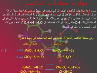 * موازنة معادلات التأكسد والاختزال في وسط قاعدي : تتم موازنة معادلات التأكسد والاختزال التي تحدث في وسط حمضي كما بينا سابقاً ،ام اذا حدثت تفاعلات التأكسد والاختزال في وسط قاعدي فإن موازنة المعادلة تتم كما لو أن التفاعل حدث في وسط حمضي ، ثم تجرى بعض الإضافات على المعادلة وهي أن نضيف الى طرفي المعادلة أيونات  OH- بنفس عدد أيونات  H+ علماً ان  OH - +H + =H 2 O   ثم تحذف جزيئات الماء المتساوية من طرفي المعادلة . مثال : زني معادلة التأكسد والاختزال التالية مع العلم انها تحدث في وسط قاعدي . MnO 2 +ClO 3 -   MnO 4 - +Cl - التأكسد  2  /  MnO 2  + 2H 2 O   MnO 4 -  + 4H + +3e الاختزال ClO 3 -   +6H + +6e   Cl - +3H 2 O 2MnO 2  +4H 2 O  2MnO 4 -  +8H + +6e ClO 3 -   +6H + +6e   Cl - +3H 2 O 