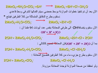 2MnO 2 +4H 2 O+ClO 3 - +6H +   2MnO 4 - +8H + +Cl - +3H 2 O الآن بعد أن تم تنفيذ خطوات الموازنة بوسط حمضي سيتم اكمالها لتتم في وسط قاعدي * سنقوم بطرح الدقائق المتماثلة من كلا الطرفين فينتج  : 2MnO 2 +H 2 O+ClO 3 -   2MnO 4 - +2H + +Cl - الآن سنقوم بإضافة OH -   الى طرفي المعادلة بنفس عدد أيونات  H + علماً أن  : OH -  +  H +  =  H 2 O 2OH - + 2MnO 2 +H 2 O+ClO 3 -   2MnO 4 - +2H + +Cl - + 2OH - بما أن  2OH -  +  2H +  =   2H 2 O فإن المعادلة تصبح كالتالي  : 2OH - + 2MnO 2 +H 2 O+ClO 3 -   2MnO 4 - +Cl - +2H 2 O الآن سنقوم بطرح جزيء ماء من كلا الطرفين فتصبح المعادلة  : 2OH - + 2MnO 2 +ClO 3 -   2MnO 4 - +Cl - +H 2 O ولو تحققنا من صحة الموازنة لوجدنا المعادلة موزونة . 
