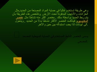 وهي طريقة تستخدم غالباً في حماية المواد المصنعة من الحديد , مثل الخزانات والأنابيب المدفونة تحت الأرض  , وتتلخص هذه الطريقة بأن يتم ربط الحديد بواسطة سلك  ,  بعنصر أكتر منه نشاطاً متل  عنصر   المغنيسيوم ,  فيتأكسد العنصر الأكثر نشاطاً بدلاً من الحديد  ,  ويتحول الى أيونات لذا يجب استبداله بين حين والآخر .  يسمى العنصر النشط المستخدم في الحماية المهبطية المصعد المضحي . 