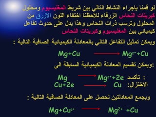 لو قمنا بإجراء النشاط التالي بين شريط  المغنيسيوم  ومحلول  كبريتات النحاس  الزرقاء للاحظنا اختفاء اللون  الازرق  من المحلول وترسب ذرات النحاس وهذا يدل على حدوث تفاعل كيميائي بين  المغنيسيوم  و كبريتات النحاس ويمكن تمثيل التفاعل التالي بالمعادلة الكيميائية الصافية التالية  : Mg+Cu  Mg 2 + +Cu   ويمكن تقسيم المعادلة الكيميائية السابقة الى : Mg  Mg 2 + +2e  تأكسد :    الاختزال :   Cu+2e  Cu وبجمع المعادلتين   نحصل على المعادلة الصافية التالية  : Mg+Cu 2 +   Mg 2+  +Cu 