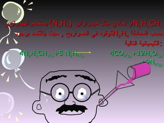 يستخدم الهيدرازين   (N 2 H 4 )  أو احادي ميثل هيدرازاين N 2 H 3 CH 3   كوقود في الصواريخ  ,  حيث يتأكسد بوجود  N 2 H 4   حسب المعادلة الكيميائية التالية  : 4N 2 H 3 CH 3(i) +5 N 2 H 4(I)  4CO 2(g) +12H 2 O (g) +9N 2(g) 