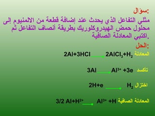 سؤال : مثلي التفاعل الذي يحدث عند إضافة قطعة من الالمنيوم إلى محلول حمض الهيدروكلوريك بطريقة أنصاف التفاعل ثم اكتبي المعادلة الصافية . الحل : 2Al+3HCl  2AlCl 3 +H 2   المعادلة 3Al  Al 3+  +3e   تأكسد   2H+e  H 2   اختزال   3/2 Al+H 2+   Al 3+  +H  المعادلة الصافية 