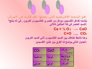 هو الشحنة الافتراضية التي تحملها تلك الذرة في المركب . * يتشابه تفاعل الأكسجين مع كل من عنصري الكالسيوم و الكربون  ,  في أنه ينتج أكسيد العنصر في كلا الحالتين كالآتي  : Ca + ½ O   2  CaO C+O  CO 2 وهنا نلاحظ اختلاف بين أكسيد الكالسيوم و ثاني أكسيد الكربون الجدول التالي يوضح لنا الفرق بين هذين الأكسيدين  : أرقـام التأكـســد . . . المركب الخاصية  CaO CO 2 نوع الرابطة بين الذرات أيونية تساهمية المركب أيوني جزيئي 
