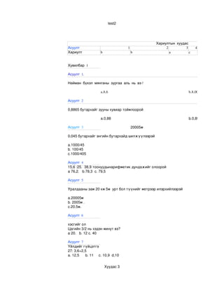 test2




                                                    Хариултын хуудас
Асуулт                                 1                 2         3     4
Хариулт                b                   b               a         c


Хувилбар 1

Асуулт 1.

Найман бүхэл мянганы зургаа аль нь вэ?

                       a.8,6                                         b.8,006

Асуулт 2

0,8865 бутархайг зууны хувиар тоймлоорой

                       a.0,88                                        b.0,89

Асуулт 3                                   20005м

0,045 бутархайг энгийн бутархайд шилжүүлээрэй

a.1000/45
b. 100/45
c.1000/405

Асуулт 4
15,6 :25.  38,9 тоонуудынарифметик дундажийг олоорой
a 76,2.   b.78,3  c. 79,5

Асуулт 5

Уралдааны зам 20 км 5м  урт бол түүнийг метрээр илэрхийлээрэй

a.20005м
b. 2005м .
c.20,5м.

Асуулт 6

хэсгийг ол
Цагийн 3/2 нь хэдэн минут вэ? 
a 20.   b. 12 c. 40

Асуулт 7
Үйлдийг гүйцэтгэ
27: 3,6+2,5
a. 12,5      b. 11     c. 10,9  d,10


                           Хуудас 3
 