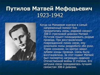 Путилов Матвей Мефодьевич   1923-1942 Когда на Мамаевом кургане в самый напряженный момент боя прекратилась связь, рядовой связист 308-й стрелковой дивизии Матвей Путилов пошел ликвидировать разрыв провода. При восстановлении поврежденной линии связи, ему осколками мины раздробило обе руки. Теряя сознание, он крепко зажал зубами концы провода. Связь была восстановлена. За этот подвиг Матвей был посмертно награжден орденом Отечественной войны II степени. Его катушка связи передавалась лучшим связистам 308-й дивизии. 