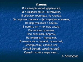 Память И в каждой малой деревушке, И в каждом доме и в избушке, В светлых горницах, на стенах, За порогом тишины – фотографии военных, Не вернувшихся с войны. В память им – ночные слезы, Расписные рушники, Под окошками березы, На плетнях – половики. В память им – родной, пушистый, Серебристый, словно мех, Самый белый, самый чистый, Самый тихий в мире снег… Т. Белозеров 