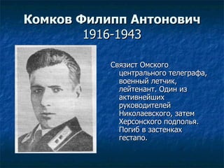 Комков Филипп Антонович 1916-1943 Связист Омского центрального телеграфа, военный летчик, лейтенант. Один из активнейших руководителей Николаевского, затем Херсонского подполья. Погиб в застенках гестапо. 