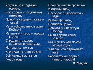 Когда в боях сдавали города, Всю горечь отступления изведав, Душой и сердцем (даже и тогда!) Мы в собственную верили Победу! Мы помним горе – города в огне, Страдания людей, лишенья и невзгоды… Нам жаль, что тех, Кто видел это не во сне,  Всё меньше остается Год от года… Прошли сквозь грозы мы И адский зной, Преодолели крепости и беды… Разбив фашизм, Немалою ценой Добыли мы Великую Победу! Была дорога наша нелегка… Мы шли по ней почти четыре года. Я верю, что переживет века Бессмертный подвиг нашего народа! В. Махров 