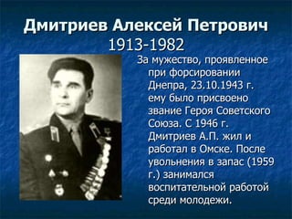 Дмитриев Алексей Петрович 1913-1982 За мужество, проявленное при форсировании Днепра, 23.10.1943 г. ему было присвоено звание Героя Советского Союза. С 1946 г. Дмитриев А.П. жил и работал в Омске. После увольнения в запас (1959 г.) занимался воспитательной работой среди молодежи.  