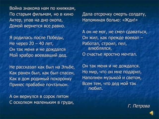 Война знакома нам по книжкам,  По старым фильмам, но в кино Актер, упав на дно окопа, Домой вернется все равно. Я родилась после Победы, Не через 20 – 40 лет, Он так меня и не дождался Мой храбро воевавший дед. Не рассказал как был на Эльбе, Как ранен был, как был спасен, Как в дом родимый похоронку Принес прабабке почтальон. А он вернулся в сорок пятом С осколком маленьким в груди, Дала отсрочку смерть солдату, Напоминая болью: «Жди!» А он не мог, не смел сдаваться, Он жил, как прежде воевал –  Работал, строил, пел, влюблялся, О счастье яростно мечтал. Он так меня и не дождался. Но мир, что он мне подарил, Наполнен музыкой и светом, Всем тем, что дед мой так любил. Г. Петрова 