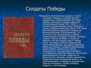 Солдаты Победы Перед вами многотомное издание - книги «Солдаты Победы», которое начало издаваться в ознаменование 55-летия победы советского народа в Великой Отечественной войне 1941-1945 г.г. и является продолжением Книги Памяти о наших погибших земляках. Более 300 тысяч жителей области защищали Родину на фронтах Великой Отечественной. 151 тысяча из них не вернулась с войны. Энциклопедия «Солдаты Победы» придает лозунгу «Никто не забыт и ничто не забыто» его настоящий смысл. Теперь кроме погибших печатно увековечены имена фронтовиков, дошедших дорогами войны до Победы и живыми вернувшихся домой. Кроме поименного списка, повествуется о вкладе фронтовиков в послевоенное развитие области. Источники формирования списков: сведения из военкоматов, архивов, музеев, документы, представленные ветеранами войны, их родственниками; сообщения однополчан; советов ветеранов, клубов «Боевые подруги», сослуживцев. 
