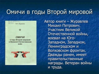 Омичи в годы Второй мировой Автор книги – Журавлев Михаил Петрович. Участник Великой Отечественной войны, воевал на Юго-Западном, Западном, Ленинградском и Волховском фронтах. Дважды ранен, имеет правительственные награды. Ветеран войны и труда. 