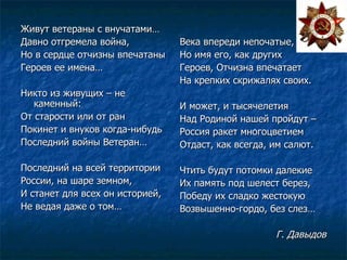 Живут ветераны с внучатами… Давно отгремела война, Но в сердце отчизны впечатаны Героев ее имена… Никто из живущих – не каменный: От старости или от ран Покинет и внуков когда-нибудь Последний войны Ветеран… Последний на всей территории России, на шаре земном, И станет для всех он историей, Не ведая даже о том… Века впереди непочатые, Но имя его, как других Героев, Отчизна впечатает На крепких скрижалях своих. И может, и тысячелетия Над Родиной нашей пройдут –  Россия ракет многоцветием Отдаст, как всегда, им салют. Чтить будут потомки далекие Их память под шелест берез, Победу их сладко жестокую Возвышенно-гордо, без слез… Г. Давыдов 