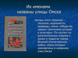 Их именами  названы улицы Омска Авторы этого сборника – писатели, журналисты, краеведы, члены «Общества охраны памятников истории и культуры». Он состоит из документальных очерков о жизни и подвигах героев Великой Отечественной войны, имена которых увековечены в названиях улиц Омска. 