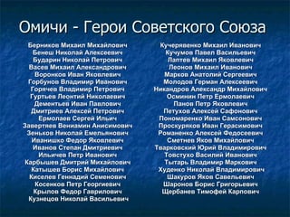 Омичи - Герои Советского Союза  Берников Михаил Михайлович  Бенеш Николай Алексеевич  Бударин Николай Петрович  Васев Михаил Александрович  Воронков Иван Яковлевич  Горбунов Владимир Иванович  Горячев Владимир Петрович  Гуртьев Леонтий Николаевич  Дементьев Иван Павлович  Дмитриев Алексей Петрович  Ермолаев Сергей Ильич  Завертяев Вениамин Анисимович  Зеньков Николай Емельянович  Иванишко Федор Яковлевич  Иванов Степан Дмитриевич  Ильичев Петр Иванович  Карбышев Дмитрий Михайлович  Катышев Борис Михайлович  Киселев Геннадий Семенович  Косенков Петр Георгиевич  Крылов Федор Гаврилович  Кузнецов Николай Васильевич Кучерявенко Михаил Иванович  Кучумов Павел Васильевич  Лаптев Михаил Яковлевич  Леонов Михаил Иванович  Марков Анатолий Сергеевич  Молодов Герман Алексеевич  Никандров Александр Михайлович  Осминин Петр Ермолаевич  Панов Петр Яковлевич  Петухов Алексей Сафонович  Пономаренко Иван Самсонович  Проскуряков Иван Герасимович  Романенко Алексей Федосеевич  Сметнев Яков Михайлович  Тварковский Юрий Владимирович  Товстухо Василий Иванович  Тытарь Владимир Маркович  Худенко Николай Владимирович Шакуров Яков Савельевич  Шаронов Борис Григорьевич  Щербанев Тимофей Карпович  