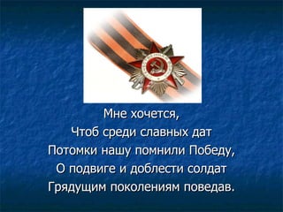 Мне хочется, Чтоб среди славных дат Потомки нашу помнили Победу, О подвиге и доблести солдат Грядущим поколениям поведав. 