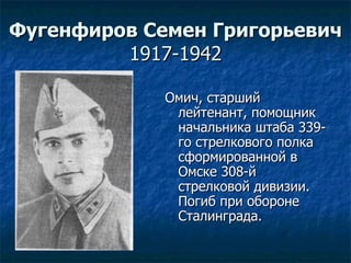 Фугенфиров Семен Григорьевич 1917-1942 Омич, старший лейтенант, помощник начальника штаба 339-го стрелкового полка сформированной в Омске 308-й стрелковой дивизии. Погиб при обороне Сталинграда. 