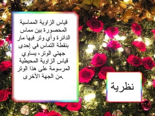 نظرية   قياس الزاوية المماسية المحصورة بين مماس الدائرة وأي وتر فيها مار بنقطة التماس في إحدى جهتي الوتر، يساوي قياس الزاوية المحيطية المرسومة على هذا الوتر من الجهة الأخرى. 