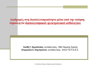 Διαδρομές στη διαπολιτισμικότητα μέσα από την ποίηση Δημιουργία  διαπολιτισμικού ηλεκτρονικού ανθολογίου Ξανθή Γ. Αλμπανάκη , εκπαιδευτικός,  MSc  Νομικής Σχολής Στεργούλα Σ. Λαμπριανού , εκπαιδευτικός,  M Ed  Τ.Ε.Π.Α.Ε.Σ.  