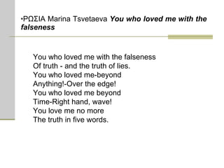 ΡΩΣΙΑ  Marina Tsvetaeva  You who loved me with the falseness   You who loved me with the falseness  Of truth - and the truth of lies. You who loved me-beyond Anything!-Over the edge! You who loved me beyond Time-Right hand, wave! You love me no more The truth in five words.  
