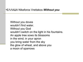 ΕΛΛΑΔΑ Nikeforos Vrettakos  Without you Without you doves wouldn’t find water. Without you God wouldn’t switch on the light in his fountains. An apple tree sows its blossoms in the wind; in your apron you bring water from the sky the glow of wheat, and above you  a moon of sparrows 