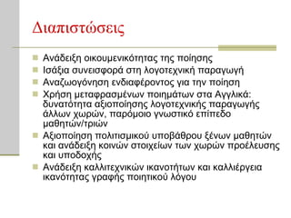 Διαπιστώσεις Ανάδειξη οικουμενικότητας της ποίησης  Ισάξια συνεισφορά στη λογοτεχνική παραγωγή Αναζωογόνηση ενδιαφέροντος για την ποίηση  Χρήση μεταφρασμένων ποιημάτων στα Αγγλικά: δυνατότητα αξιοποίησης λογοτεχνικής παραγωγής άλλων χωρών, παρόμοιο γνωστικό επίπεδο μαθητών/τριών Αξιοποίηση πολιτισμικού υποβάθρου ξένων μαθητών και ανάδειξη   κοινών στοιχείων των χωρών προέλευσης και υποδοχής Ανάδειξη καλλιτεχνικών ικανοτήτων και καλλιέργεια ικανότητας γραφής ποιητικού λόγου 