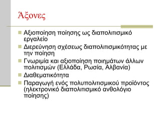Άξονες Αξιοποίηση ποίησης ως διαπολιτισμικό εργαλείο Διερεύνηση σχέσεως διαπολιτισμικότητας με την ποίηση Γνωριμία και αξιοποίηση ποιημάτων άλλων πολιτισμών (Ελλάδα, Ρωσία, Αλβανία) Διαθεματικότητα Παραγωγή ενός πολυπολιτισμικού προϊόντος (ηλεκτρονικό διαπολιτισμικό ανθολόγιο ποίησης) 