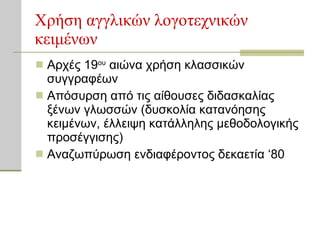 Χρήση αγγλικών λογοτεχνικών κειμένων Αρχές 19 ου  αιώνα χρήση κλασσικών συγγραφέων Απόσυρση από τις αίθουσες διδασκαλίας ξένων γλωσσών (δυσκολία κατανόησης κειμένων, έλλειψη κατάλληλης μεθοδολογικής προσέγγισης) Αναζωπύρωση ενδιαφέροντος δεκαετία ‘80 