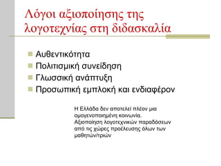 Λόγοι αξιοποίησης της λογοτεχνίας στη διδασκαλία Αυθεντικότητα Πολιτισμική συνείδηση Γλωσσική ανάπτυξη Προσωπική εμπλοκή και ενδιαφέρον Η Ελλάδα δεν αποτελεί πλέον μια ομογενοποιημένη κοινωνία. Αξιοποίηση λογοτεχνικών παραδόσεων από τις χώρες προέλευσης όλων των μαθητών/τριών 