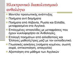 Ηλεκτρονικό διαπολιτισμικό ανθολόγιο Μοντέλο προσωπικής ανάπτυξης Ποιήματα αντί διηγήματα Ποιήματα από Αλβανία, Ρωσία και Ελλάδα, μεταφρασμένα στα Αγγλικά. Επιλεγμένες ιστοσελίδες με μεταφράσεις που έχουν κυκλοφορήσει σε Ανθολογίες. Επιλογή ποιημάτων από αλλοδαπούς και Έλληνες μαθητές/τριες μαζί με τον εκπαιδευτικό. Γλωσσικές ασκήσεις (νοήματα κειμένου, σωστή σειρά, οπτικοποίηση, απαγγελία) Αξιοποίηση στο μάθημα των Αγγλικών 